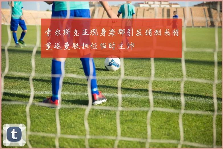 索尔斯克亚现身柴郡引发猜测或将重返曼联担任临时主帅