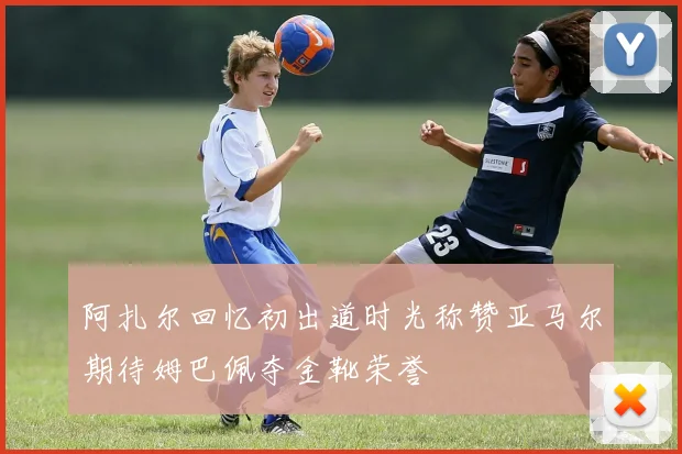 阿扎尔回忆初出道时光称赞亚马尔期待姆巴佩夺金靴荣誉
