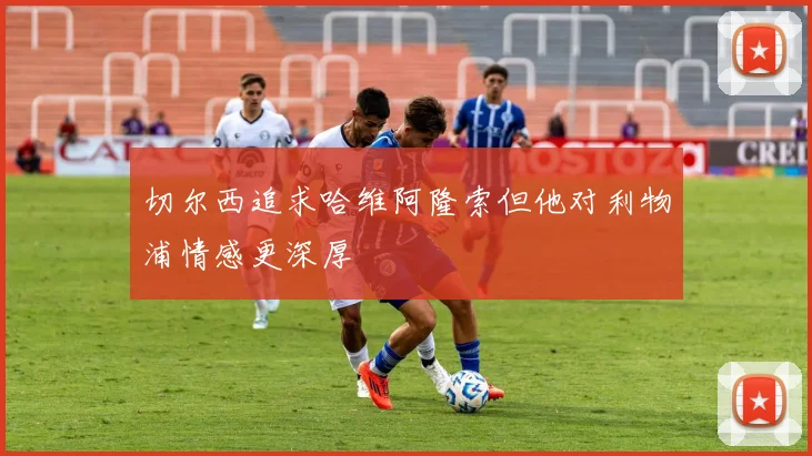 切尔西追求哈维阿隆索但他对利物浦情感更深厚