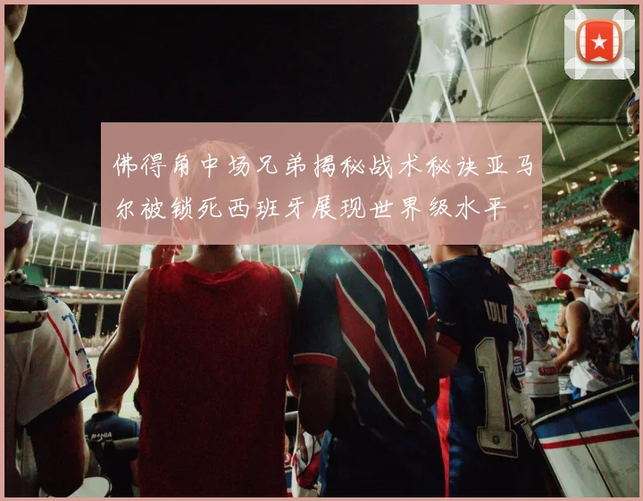 佛得角中场兄弟揭秘战术秘诀亚马尔被锁死西班牙展现世界级水平