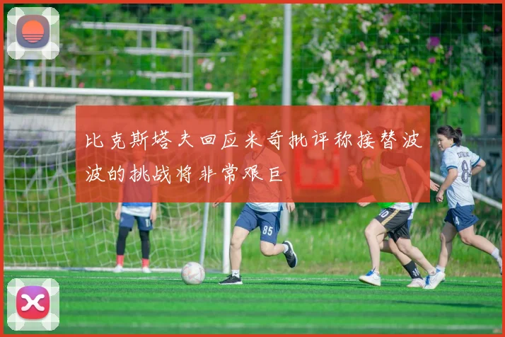 比克斯塔夫回应米奇批评称接替波波的挑战将非常艰巨