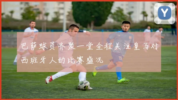 巴萨球员齐聚一堂全程关注皇马对西班牙人的比赛盛况