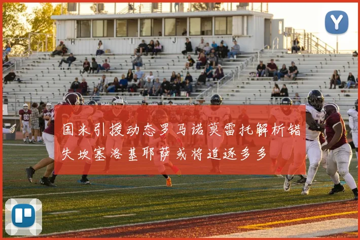 国米引援动态罗马诺莫雷托解析错失坎塞洛基耶萨或将追逐多多