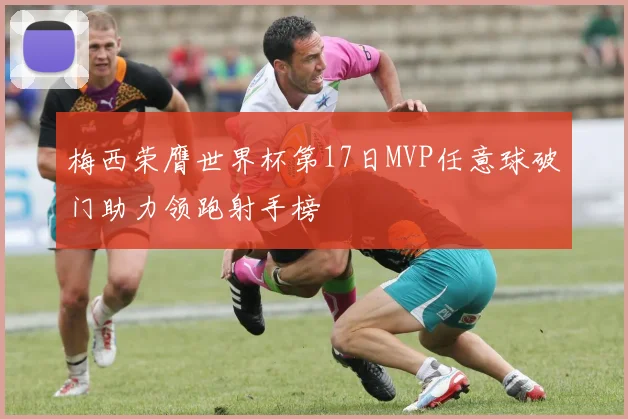 梅西荣膺世界杯第17日MVP任意球破门助力领跑射手榜