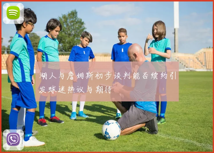 湖人与詹姆斯初步谈判能否续约引发球迷热议与期待