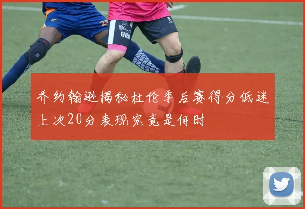乔约翰逊揭秘杜伦季后赛得分低迷上次20分表现究竟是何时