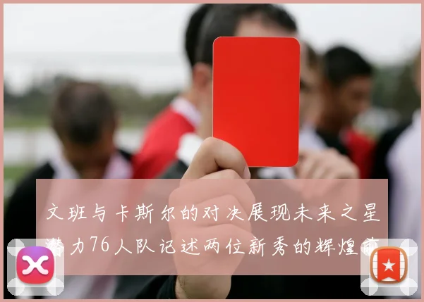 文班与卡斯尔的对决展现未来之星潜力76人队记述两位新秀的辉煌前景
