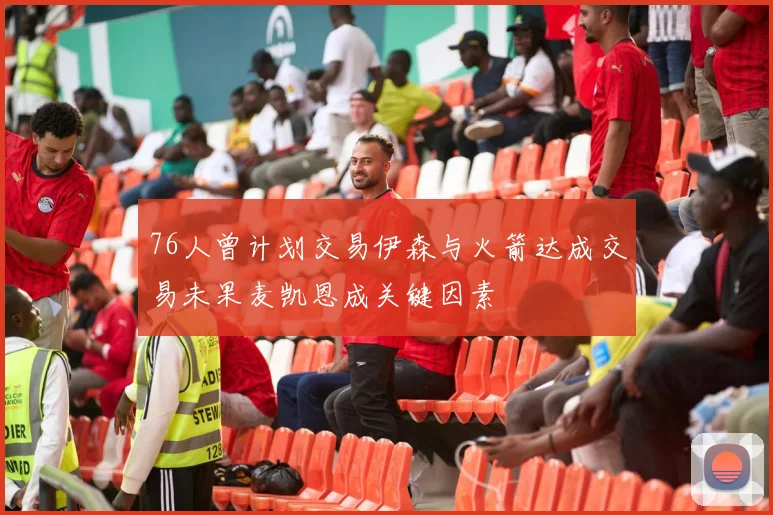 76人曾计划交易伊森与火箭达成交易未果麦凯恩成关键因素