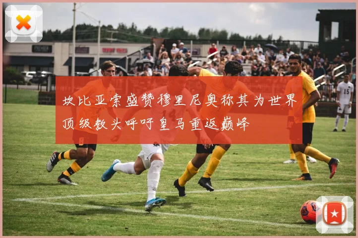 坎比亚索盛赞穆里尼奥称其为世界顶级教头呼吁皇马重返巅峰