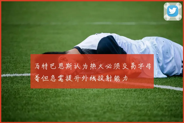 马特巴恩斯认为热火必须交易字母哥但急需提升外线投射能力