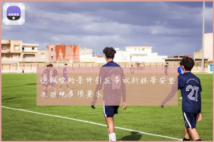 德佩续约条件引发争议科林蒂安坚决拒绝多项要求