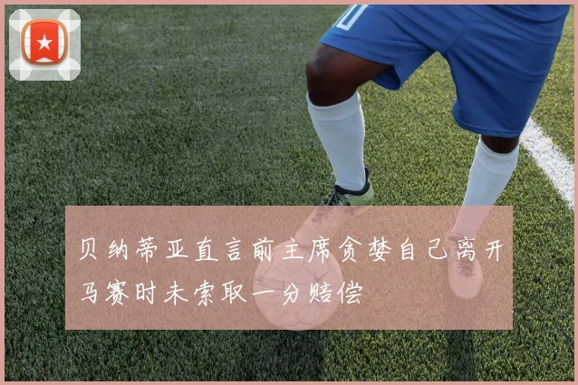 贝纳蒂亚直言前主席贪婪自己离开马赛时未索取一分赔偿