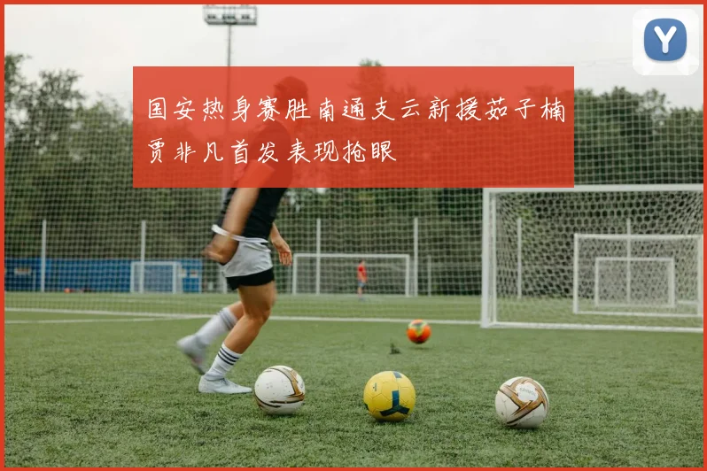 国安热身赛胜南通支云新援茹子楠贾非凡首发表现抢眼