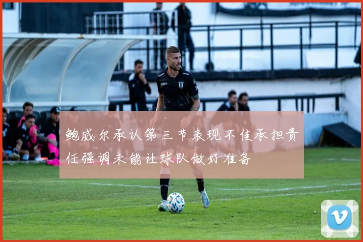 鲍威尔承认第三节表现不佳承担责任强调未能让球队做好准备