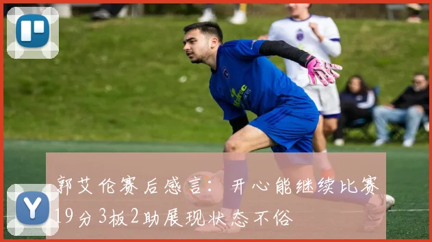 郭艾伦赛后感言：开心能继续比赛19分3板2助展现状态不俗