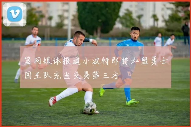 篮网媒体报道小波特即将加盟勇士国王队充当交易第三方