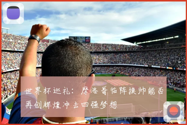 世界杯巡礼：摩洛哥临阵换帅能否再创辉煌冲击四强梦想