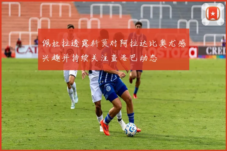 佩杜拉透露科莫对阿拉达比奥尤感兴趣并持续关注查洛巴动态