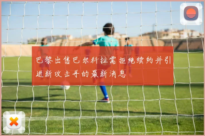 巴黎出售巴尔科拉需拒绝续约并引进新攻击手的最新消息