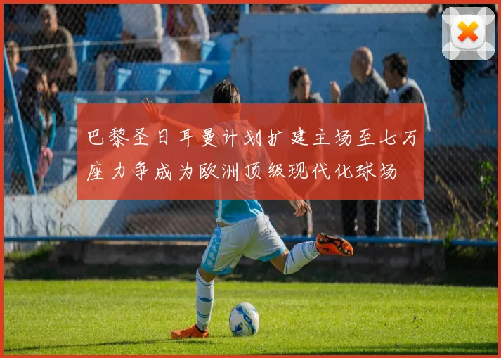 巴黎圣日耳曼计划扩建主场至七万座力争成为欧洲顶级现代化球场