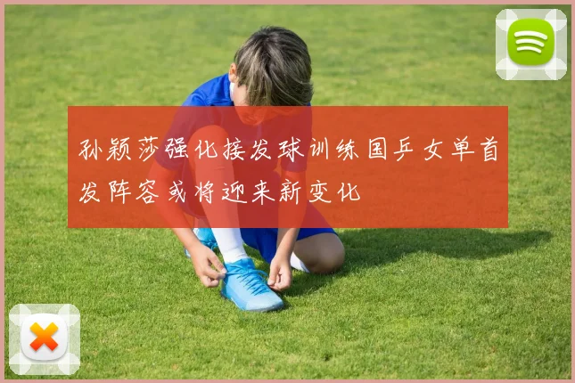 孙颖莎强化接发球训练国乒女单首发阵容或将迎来新变化