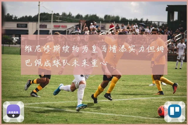 维尼修斯续约为皇马增添实力但姆巴佩成球队未来重心